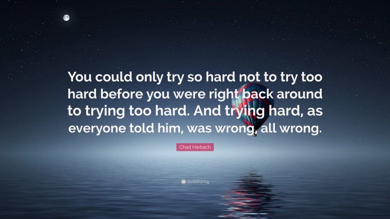 Chad Harbach Quote: “You could only try so hard not to try too hard before you were right back around to trying too hard. And trying hard, as everyone told him, was wrong, all wrong.”