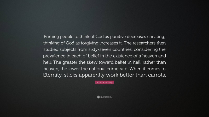 Robert M. Sapolsky Quote: “Priming people to think of God as punitive decreases cheating; thinking of God as forgiving increases it. The researchers then studied subjects from sixty-seven countries, considering the prevalence in each of belief in the existence of a heaven and hell. The greater the skew toward belief in hell, rather than heaven, the lower the national crime rate. When it comes to Eternity, sticks apparently work better than carrots.”