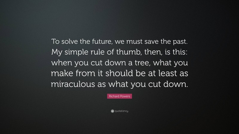 Richard Powers Quote: “To solve the future, we must save the past. My simple rule of thumb, then, is this: when you cut down a tree, what you make from it should be at least as miraculous as what you cut down.”