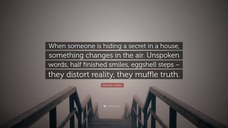 Michelle Hodkin Quote: “When someone is hiding a secret in a house, something changes in the air. Unspoken words, half finished smiles, eggshell steps – they distort reality, they muffle truth.”