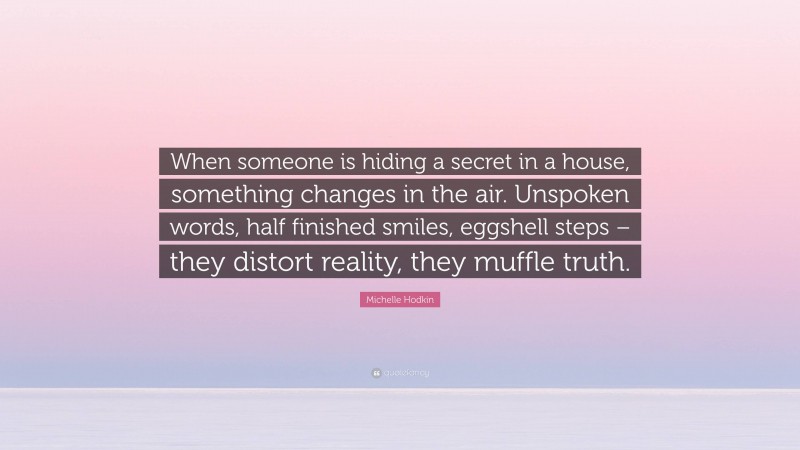 Michelle Hodkin Quote: “When someone is hiding a secret in a house, something changes in the air. Unspoken words, half finished smiles, eggshell steps – they distort reality, they muffle truth.”