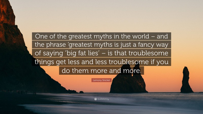 Lemony Snicket Quote: “One of the greatest myths in the world – and the phrase ‘greatest myths is just a fancy way of saying ‘big fat lies’ – is that troublesome things get less and less troublesome if you do them more and more.”