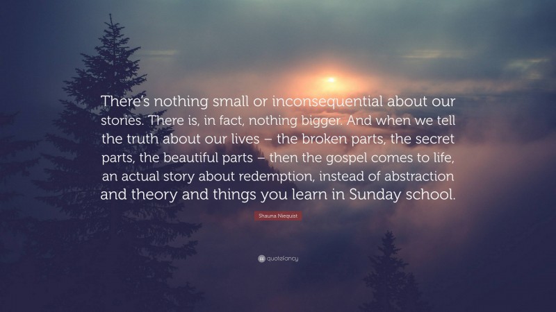 Shauna Niequist Quote: “There’s nothing small or inconsequential about our stories. There is, in fact, nothing bigger. And when we tell the truth about our lives – the broken parts, the secret parts, the beautiful parts – then the gospel comes to life, an actual story about redemption, instead of abstraction and theory and things you learn in Sunday school.”