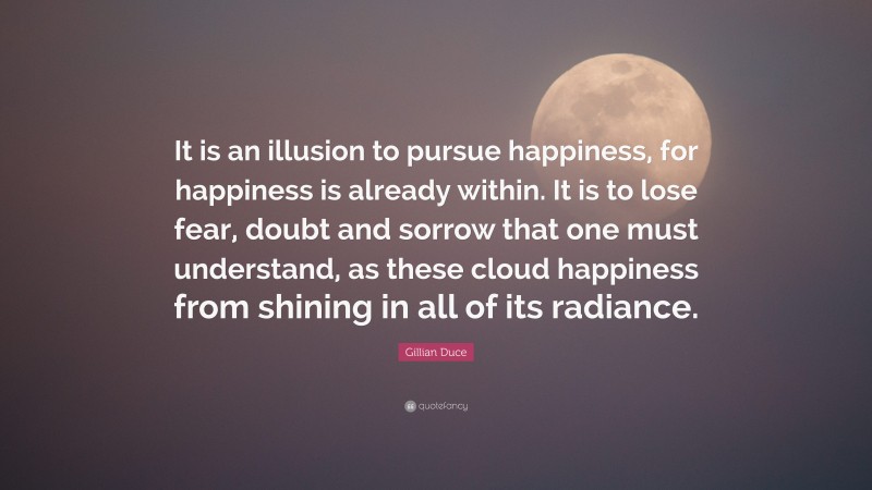 Gillian Duce Quote: “It is an illusion to pursue happiness, for happiness is already within. It is to lose fear, doubt and sorrow that one must understand, as these cloud happiness from shining in all of its radiance.”