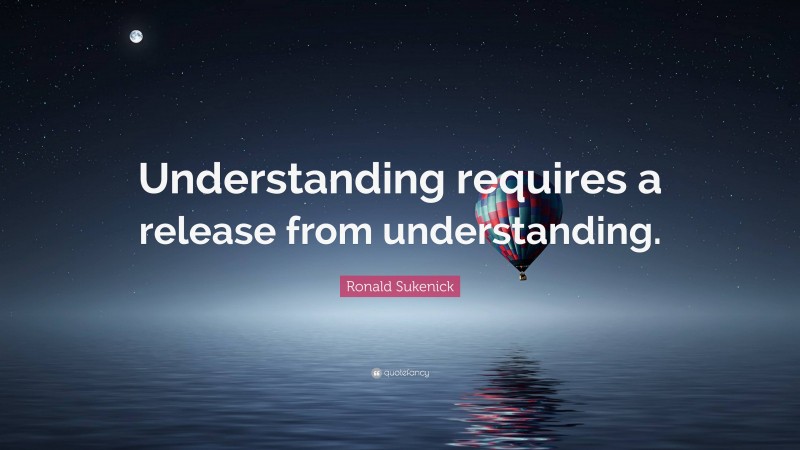 Ronald Sukenick Quote: “Understanding requires a release from understanding.”
