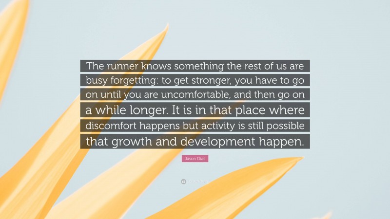 Jason Dias Quote: “The runner knows something the rest of us are busy forgetting: to get stronger, you have to go on until you are uncomfortable, and then go on a while longer. It is in that place where discomfort happens but activity is still possible that growth and development happen.”