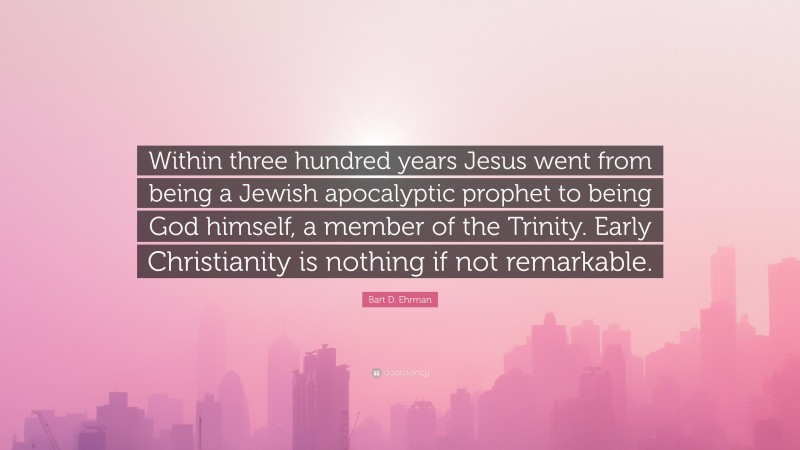 Bart D. Ehrman Quote: “Within three hundred years Jesus went from being a Jewish apocalyptic prophet to being God himself, a member of the Trinity. Early Christianity is nothing if not remarkable.”