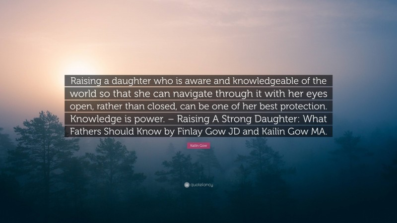 Kailin Gow Quote: “Raising a daughter who is aware and knowledgeable of the world so that she can navigate through it with her eyes open, rather than closed, can be one of her best protection. Knowledge is power. – Raising A Strong Daughter: What Fathers Should Know by Finlay Gow JD and Kailin Gow MA.”