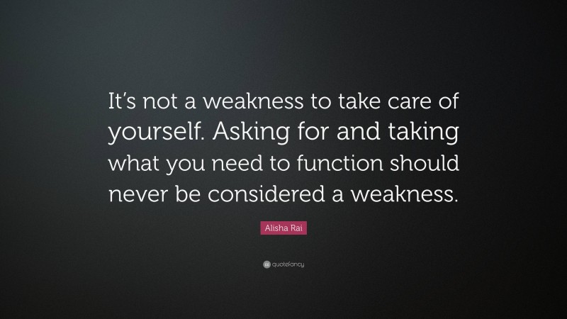 Alisha Rai Quote: “It’s not a weakness to take care of yourself. Asking for and taking what you need to function should never be considered a weakness.”