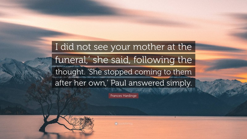 Frances Hardinge Quote: “I did not see your mother at the funeral,’ she said, following the thought. ‘She stopped coming to them after her own,’ Paul answered simply.”