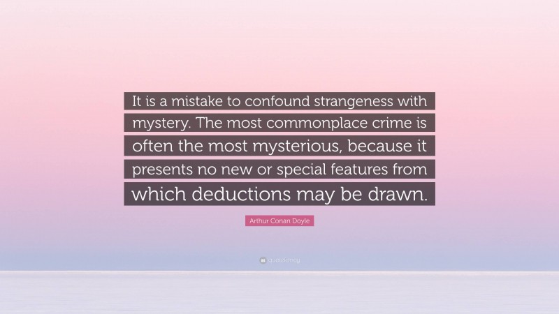 Arthur Conan Doyle Quote: “It is a mistake to confound strangeness with mystery. The most commonplace crime is often the most mysterious, because it presents no new or special features from which deductions may be drawn.”