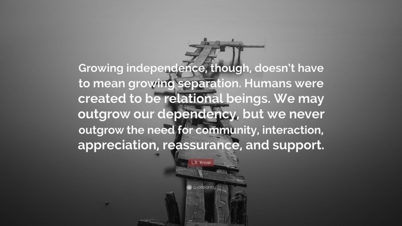 L.R. Knost Quote: “Growing independence, though, doesn’t have to mean growing separation. Humans were created to be relational beings. We may outgrow our dependency, but we never outgrow the need for community, interaction, appreciation, reassurance, and support.”