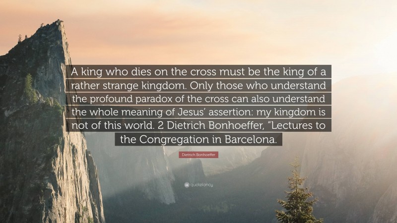 Dietrich Bonhoeffer Quote: “A king who dies on the cross must be the king of a rather strange kingdom. Only those who understand the profound paradox of the cross can also understand the whole meaning of Jesus’ assertion: my kingdom is not of this world. 2 Dietrich Bonhoeffer, “Lectures to the Congregation in Barcelona.”