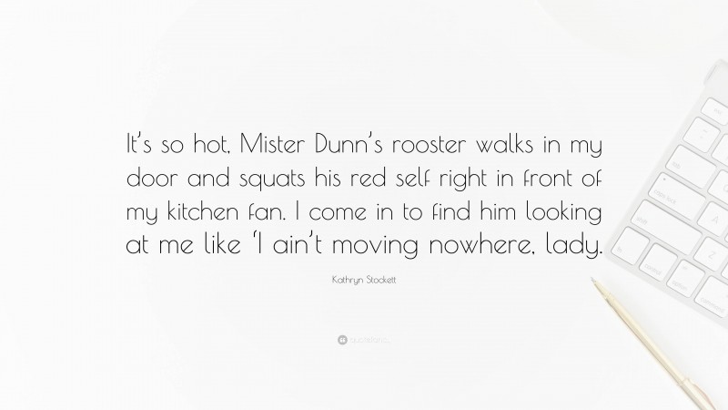 Kathryn Stockett Quote: “It’s so hot, Mister Dunn’s rooster walks in my door and squats his red self right in front of my kitchen fan. I come in to find him looking at me like ‘I ain’t moving nowhere, lady.”