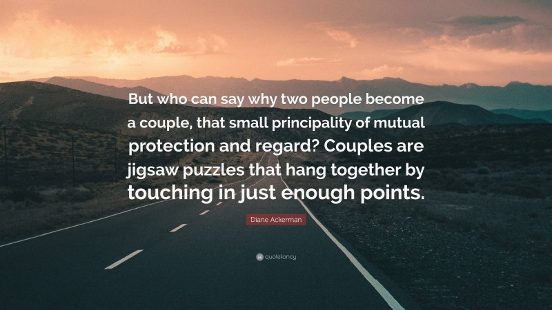 Diane Ackerman Quote: “But who can say why two people become a couple, that small principality of mutual protection and regard? Couples are jigsaw puzzles that hang together by touching in just enough points.”