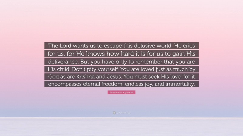Paramahansa Yogananda Quote: “The Lord wants us to escape this delusive world. He cries for us, for He knows how hard it is for us to gain His deliverance. But you have only to remember that you are His child. Don’t pity yourself. You are loved just as much by God as are Krishna and Jesus. You must seek His love, for it encompasses eternal freedom, endless joy, and immortality.”