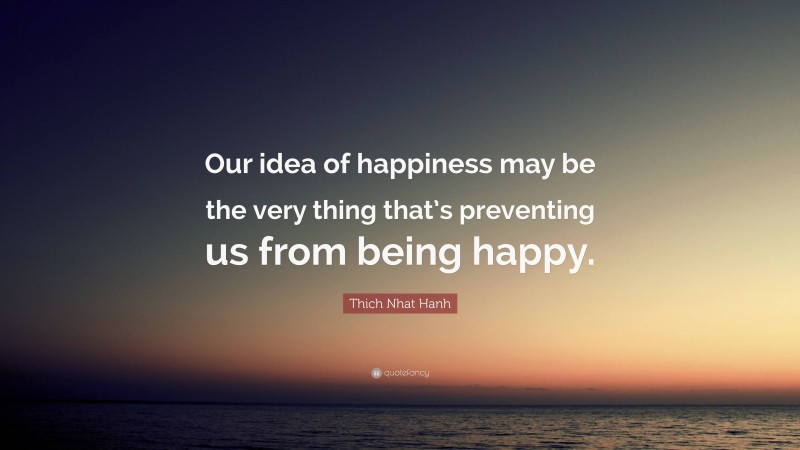 Thich Nhat Hanh Quote: “Our idea of happiness may be the very thing that’s preventing us from being happy.”