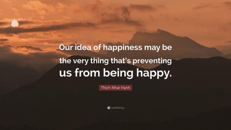 Thich Nhat Hanh Quote: “Our idea of happiness may be the very thing that’s preventing us from being happy.”