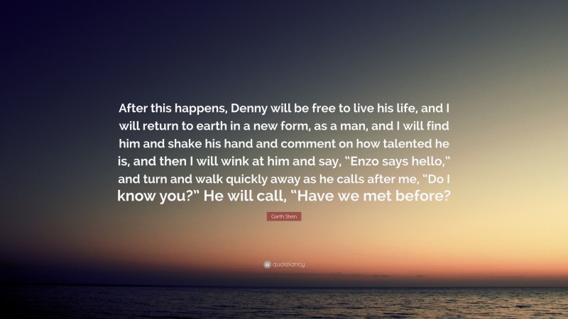 Garth Stein Quote: “After this happens, Denny will be free to live his life, and I will return to earth in a new form, as a man, and I will find him and shake his hand and comment on how talented he is, and then I will wink at him and say, “Enzo says hello,” and turn and walk quickly away as he calls after me, “Do I know you?” He will call, “Have we met before?”