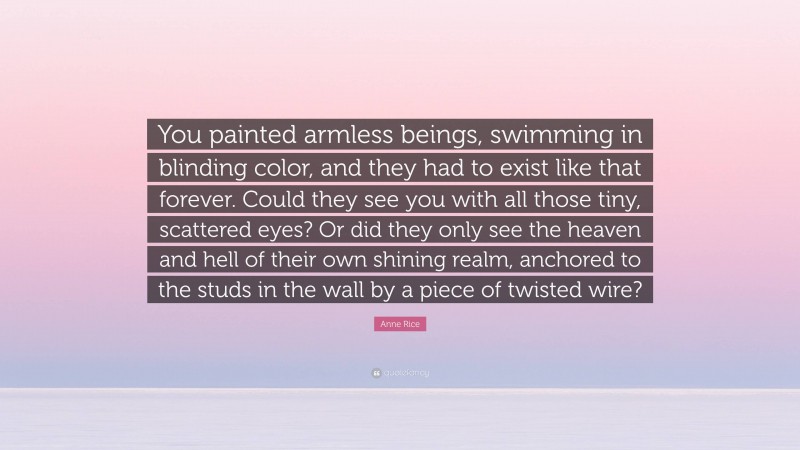 Anne Rice Quote: “You painted armless beings, swimming in blinding color, and they had to exist like that forever. Could they see you with all those tiny, scattered eyes? Or did they only see the heaven and hell of their own shining realm, anchored to the studs in the wall by a piece of twisted wire?”