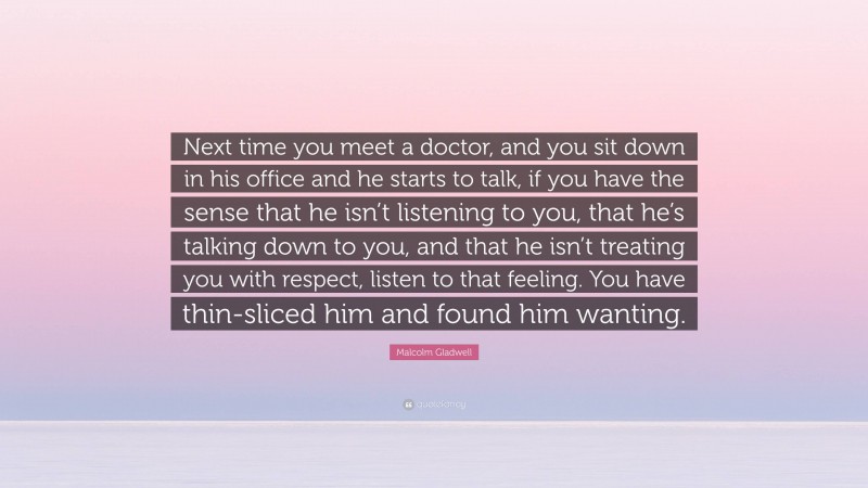 Malcolm Gladwell Quote: “Next time you meet a doctor, and you sit down in his office and he starts to talk, if you have the sense that he isn’t listening to you, that he’s talking down to you, and that he isn’t treating you with respect, listen to that feeling. You have thin-sliced him and found him wanting.”