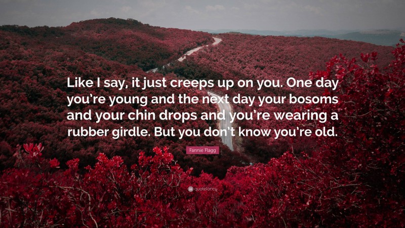 Fannie Flagg Quote: “Like I say, it just creeps up on you. One day you’re young and the next day your bosoms and your chin drops and you’re wearing a rubber girdle. But you don’t know you’re old.”