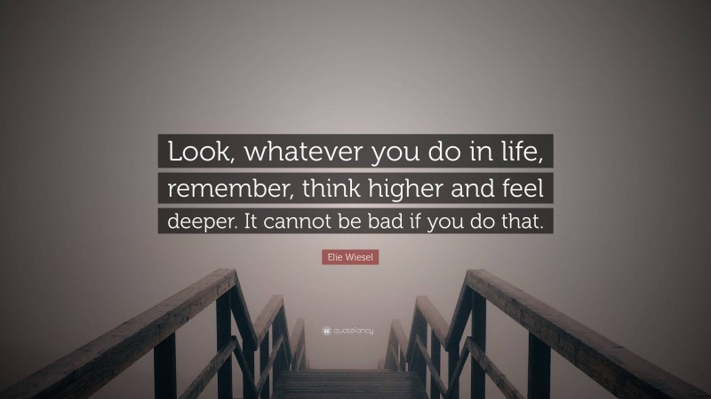 Elie Wiesel Quote: “Look, whatever you do in life, remember, think higher and feel deeper. It cannot be bad if you do that.”
