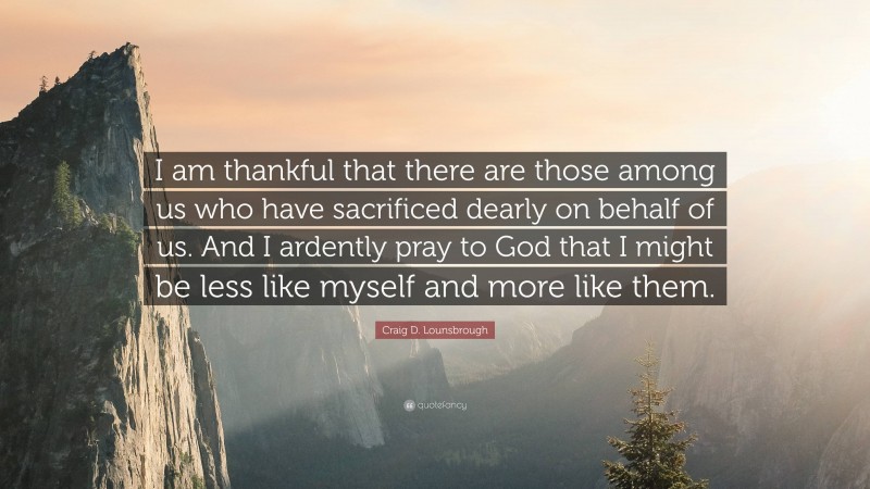 Craig D. Lounsbrough Quote: “I am thankful that there are those among us who have sacrificed dearly on behalf of us. And I ardently pray to God that I might be less like myself and more like them.”