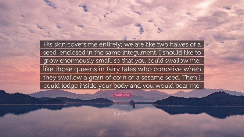 Angela Carter Quote: “His skin covers me entirely; we are like two halves of a seed, enclosed in the same integument. I should like to grow enormously small, so that you could swallow me, like those queens in fairy tales who conceive when they swallow a grain of corn or a sesame seed. Then I could lodge inside your body and you would bear me.”