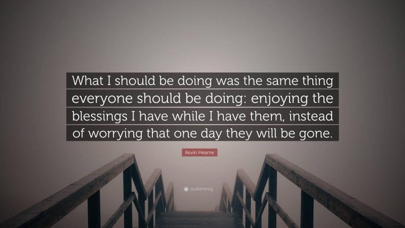 Kevin Hearne Quote: “What I should be doing was the same thing everyone should be doing: enjoying the blessings I have while I have them, instead of worrying that one day they will be gone.”