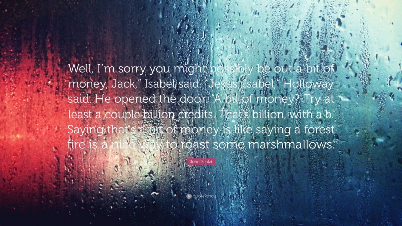 John Scalzi Quote: “Well, I’m sorry you might possibly be out a bit of money, Jack,” Isabel said. “Jesus, Isabel,” Holloway said. He opened the door. “A bit of money? Try at least a couple billion credits. That’s billion, with a b. Saying that’s a bit of money is like saying a forest fire is a nice way to roast some marshmallows.”