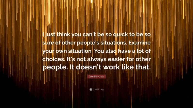 Jennifer Close Quote: “I just think you can’t be so quick to be so sure of other people’s situations. Examine your own situation. You also have a lot of choices. It’s not always easier for other people. It doesn’t work like that.”