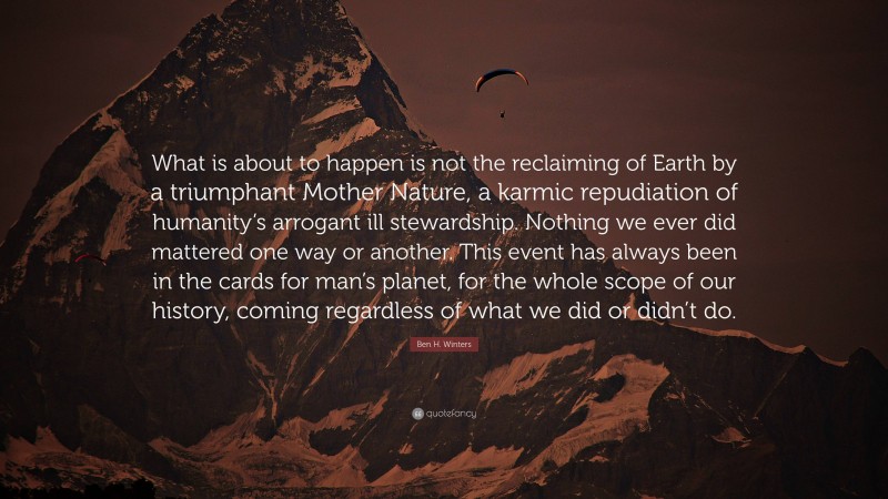 Ben H. Winters Quote: “What is about to happen is not the reclaiming of Earth by a triumphant Mother Nature, a karmic repudiation of humanity’s arrogant ill stewardship. Nothing we ever did mattered one way or another. This event has always been in the cards for man’s planet, for the whole scope of our history, coming regardless of what we did or didn’t do.”