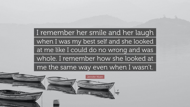 Jennifer Niven Quote: “I remember her smile and her laugh when I was my best self and she looked at me like I could do no wrong and was whole. I remember how she looked at me the same way even when I wasn’t.”