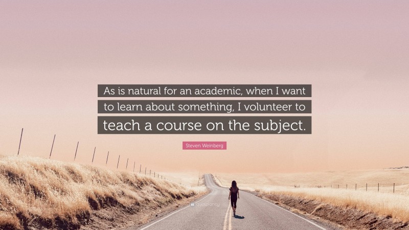 Steven Weinberg Quote: “As is natural for an academic, when I want to learn about something, I volunteer to teach a course on the subject.”