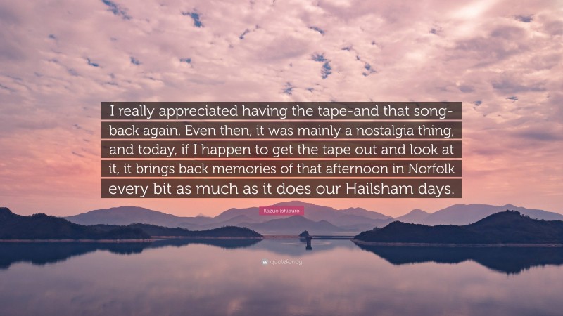 Kazuo Ishiguro Quote: “I really appreciated having the tape-and that song-back again. Even then, it was mainly a nostalgia thing, and today, if I happen to get the tape out and look at it, it brings back memories of that afternoon in Norfolk every bit as much as it does our Hailsham days.”