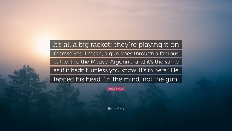 Philip K. Dick Quote: “It’s all a big racket; they’re playing it on themselves. I mean, a gun goes through a famous battle, like the Meuse-Argonne, and it’s the same as if it hadn’t, unless you know. It’s in here.′ He tapped his head. ‘In the mind, not the gun.”