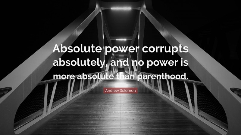Andrew Solomon Quote: “Absolute power corrupts absolutely, and no power is more absolute than parenthood.”