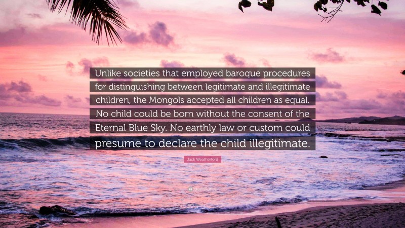 Jack Weatherford Quote: “Unlike societies that employed baroque procedures for distinguishing between legitimate and illegitimate children, the Mongols accepted all children as equal. No child could be born without the consent of the Eternal Blue Sky. No earthly law or custom could presume to declare the child illegitimate.”