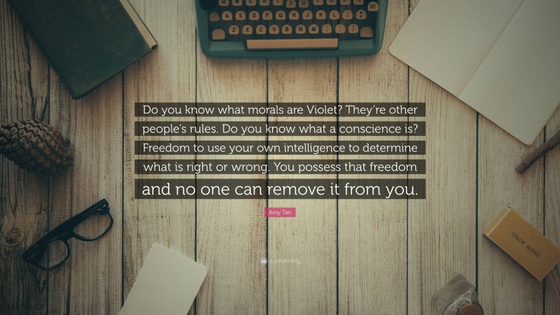 Amy Tan Quote: “Do you know what morals are Violet? They’re other people’s rules. Do you know what a conscience is? Freedom to use your own intelligence to determine what is right or wrong. You possess that freedom and no one can remove it from you.”