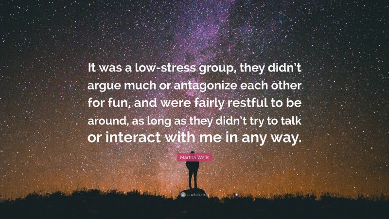 Martha Wells Quote: “It was a low-stress group, they didn’t argue much or antagonize each other for fun, and were fairly restful to be around, as long as they didn’t try to talk or interact with me in any way.”