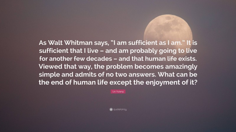 Lin Yutang Quote: “As Walt Whitman says, “I am sufficient as I am.” It is sufficient that I live – and am probably going to live for another few decades – and that human life exists. Viewed that way, the problem becomes amazingly simple and admits of no two answers. What can be the end of human life except the enjoyment of it?”