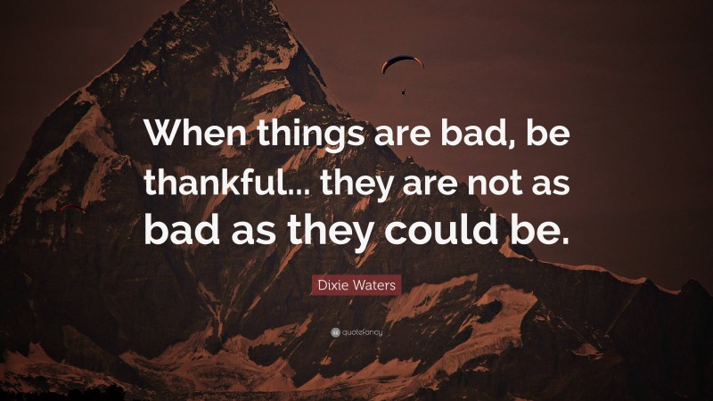 Dixie Waters Quote: “When things are bad, be thankful... they are not as bad as they could be.”