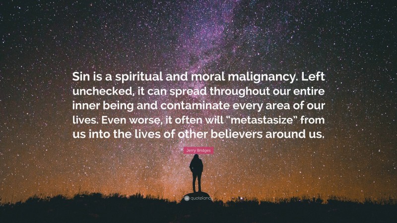 Jerry Bridges Quote: “Sin is a spiritual and moral malignancy. Left unchecked, it can spread throughout our entire inner being and contaminate every area of our lives. Even worse, it often will “metastasize” from us into the lives of other believers around us.”