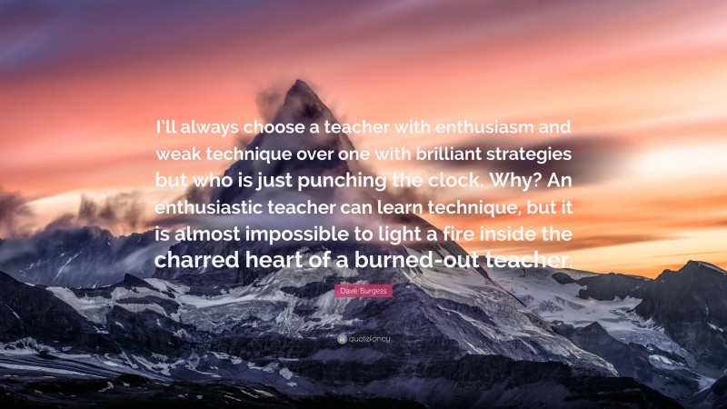 Dave Burgess Quote: “I’ll always choose a teacher with enthusiasm and weak technique over one with brilliant strategies but who is just punching the clock. Why? An enthusiastic teacher can learn technique, but it is almost impossible to light a fire inside the charred heart of a burned-out teacher.”