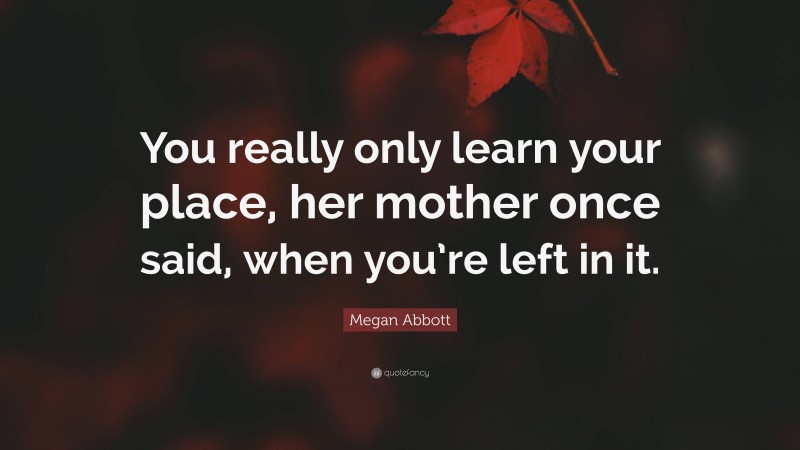 Megan Abbott Quote: “You really only learn your place, her mother once said, when you’re left in it.”