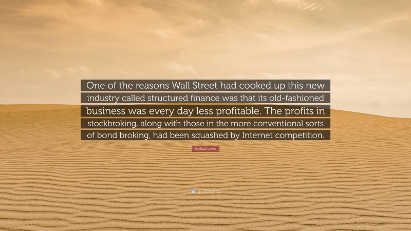 Michael Lewis Quote: “One of the reasons Wall Street had cooked up this new industry called structured finance was that its old-fashioned business was every day less profitable. The profits in stockbroking, along with those in the more conventional sorts of bond broking, had been squashed by Internet competition.”