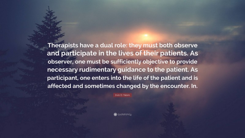 Irvin D. Yalom Quote: “Therapists have a dual role: they must both observe and participate in the lives of their patients. As observer, one must be sufficiently objective to provide necessary rudimentary guidance to the patient. As participant, one enters into the life of the patient and is affected and sometimes changed by the encounter. In.”