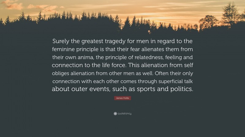 James Hollis Quote: “Surely the greatest tragedy for men in regard to the feminine principle is that their fear alienates them from their own anima, the principle of relatedness, feeling and connection to the life force. This alienation from self obliges alienation from other men as well. Often their only connection with each other comes through superficial talk about outer events, such as sports and politics.”