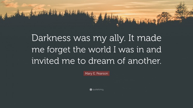 Mary E. Pearson Quote: “Darkness was my ally. It made me forget the world I was in and invited me to dream of another.”